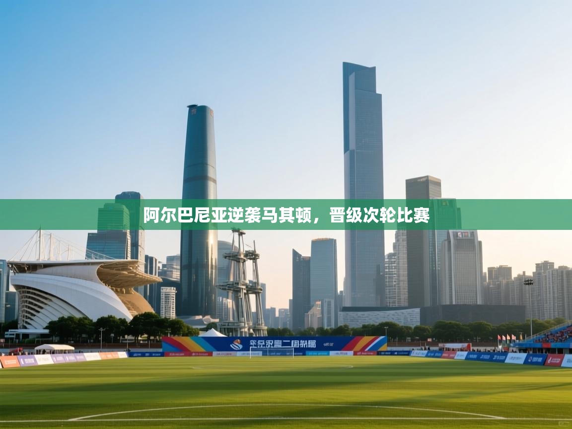 云开体育app官网登录入口-阿尔巴尼亚逆袭马其顿，晋级次轮比赛